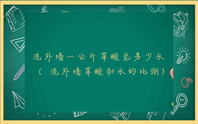 洗外墙一公斤草酸兑多少水 (洗外墙草酸和水的比例)
